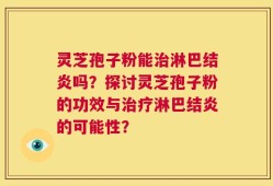 灵芝孢子粉能治淋巴结炎吗？探讨灵芝孢子粉的功效与治疗淋巴结炎的可能性？