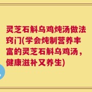灵芝石斛乌鸡炖汤做法窍门(学会炖制营养丰富的灵芝石斛乌鸡汤，健康滋补又养生)