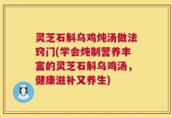 灵芝石斛乌鸡炖汤做法窍门(学会炖制营养丰富的灵芝石斛乌鸡汤，健康滋补又养生)