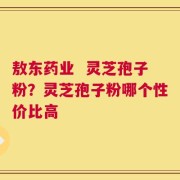 敖东药业  灵芝孢子粉？灵芝孢子粉哪个性价比高