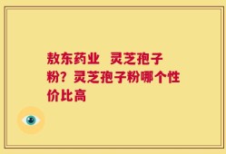 敖东药业  灵芝孢子粉？灵芝孢子粉哪个性价比高
