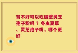 肾不好可以吃破壁灵芝孢子粉吗 ？冬虫夏草、灵芝孢子粉，哪个更好