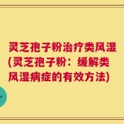 灵芝孢子粉治疗类风湿(灵芝孢子粉：缓解类风湿病症的有效方法)
