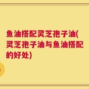 鱼油搭配灵芝孢子油(灵芝孢子油与鱼油搭配的好处)