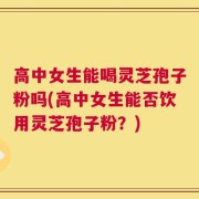 高中女生能喝灵芝孢子粉吗(高中女生能否饮用灵芝孢子粉？)