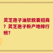 灵芝孢子油软胶囊招商？灵芝孢子粉产地排行榜？