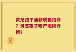 灵芝孢子油软胶囊招商？灵芝孢子粉产地排行榜？