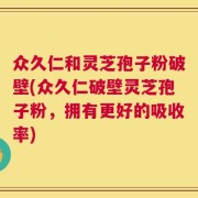 众久仁和灵芝孢子粉破壁(众久仁破壁灵芝孢子粉，拥有更好的吸收率)