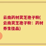 云南药材灵芝孢子粉(云南灵芝孢子粉：药材养生佳品)