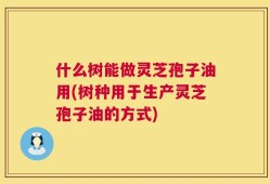 什么树能做灵芝孢子油用(树种用于生产灵芝孢子油的方式)