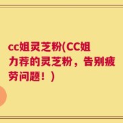 cc姐灵芝粉(CC姐力荐的灵芝粉，告别疲劳问题！)