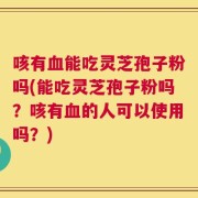 咳有血能吃灵芝孢子粉吗(能吃灵芝孢子粉吗？咳有血的人可以使用吗？)