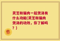 灵芝和猫肉一起煲汤有什么功能(灵芝和猫肉煲汤的功效，你了解吗？)