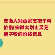 安徽大别山灵芝孢子粉价格(安徽大别山灵芝孢子粉的价格信息