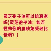 灵芝孢子油可以抗衰老吗(灵芝孢子油：能否拯救你的肌肤免受老化侵袭？)