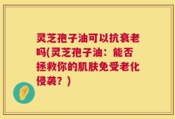 灵芝孢子油可以抗衰老吗(灵芝孢子油：能否拯救你的肌肤免受老化侵袭？)