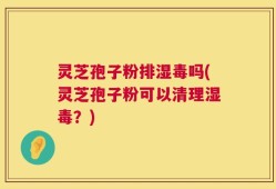 灵芝孢子粉排湿毒吗(灵芝孢子粉可以清理湿毒？)