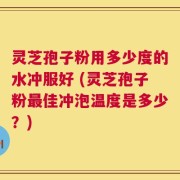 灵芝孢子粉用多少度的水冲服好 (灵芝孢子粉最佳冲泡温度是多少？)