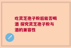 吃灵芝孢子粉后能否喝酒 探究灵芝孢子粉与酒的兼容性