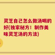 灵芝自己怎么做汤喝的好(独家秘方！制作美味灵芝汤的方法)