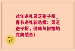 过年送礼灵芝孢子粉_春节送礼新选择：灵芝孢子粉，健康与祝福的完美结合)