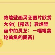 敦煌壁画灵芝图片欣赏大全(【精选】敦煌壁画中的灵芝：一幅幅美轮美奂的图画)
