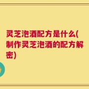 灵芝泡酒配方是什么(制作灵芝泡酒的配方解密)