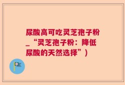 尿酸高可吃灵芝孢子粉_“灵芝孢子粉：降低尿酸的天然选择”)