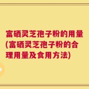 富硒灵芝孢子粉的用量(富硒灵芝孢子粉的合理用量及食用方法)