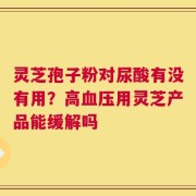 灵芝孢子粉对尿酸有没有用？高血压用灵芝产品能缓解吗