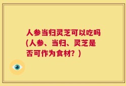 人参当归灵芝可以吃吗(人参、当归、灵芝是否可作为食材？)