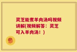 灵芝能煮羊肉汤吗视频讲解(视频解答：灵芝可入羊肉汤！)