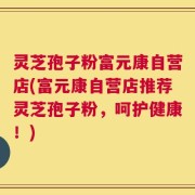 灵芝孢子粉富元康自营店(富元康自营店推荐灵芝孢子粉，呵护健康！)