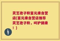 灵芝孢子粉富元康自营店(富元康自营店推荐灵芝孢子粉，呵护健康！)