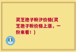灵芝孢子粉汐价格(灵芝孢子粉价格上涨，一份来看！)