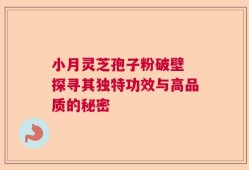 小月灵芝孢子粉破壁 探寻其独特功效与高品质的秘密