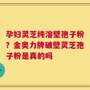 孕妇灵芝纯溶壁孢子粉？金奥力牌破壁灵芝孢子粉是真的吗