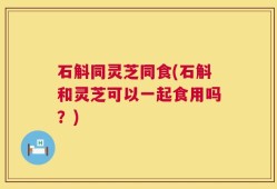 石斛同灵芝同食(石斛和灵芝可以一起食用吗？)