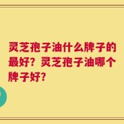 灵芝孢子油什么牌子的最好？灵芝孢子油哪个牌子好？