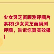 少女灵芝面膜测评图片素材(少女灵芝面膜测评图，告诉你真实效果)