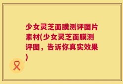 少女灵芝面膜测评图片素材(少女灵芝面膜测评图，告诉你真实效果)