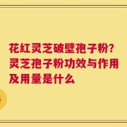 花红灵芝破壁孢子粉？灵芝孢子粉功效与作用及用量是什么