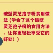 破壁灵芝孢子粉食用做法 (学会了这个破壁灵芝孢子粉的食用方法，让你更轻松享受它的好处！)