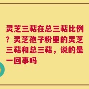 灵芝三萜在总三萜比例？灵芝孢子粉里的灵芝三萜和总三萜，说的是一回事吗