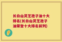 长白山灵芝孢子油十大排名(长白山灵芝孢子油荣登十大排名前列)