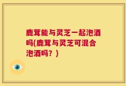 鹿茸能与灵芝一起泡酒吗(鹿茸与灵芝可混合泡酒吗？)