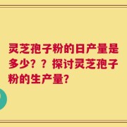 灵芝孢子粉的日产量是多少？？探讨灵芝孢子粉的生产量？