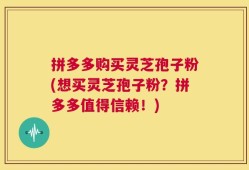 拼多多购买灵芝孢子粉(想买灵芝孢子粉？拼多多值得信赖！)
