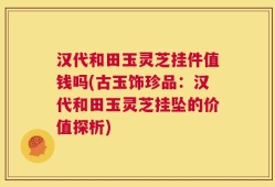 汉代和田玉灵芝挂件值钱吗(古玉饰珍品：汉代和田玉灵芝挂坠的价值探析)