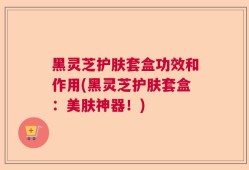 黑灵芝护肤套盒功效和作用(黑灵芝护肤套盒：美肤神器！)